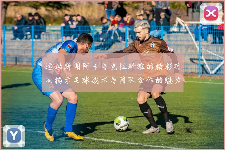 运动新闻阿卡与克拉科维的精彩对决揭示足球战术与团队合作的魅力