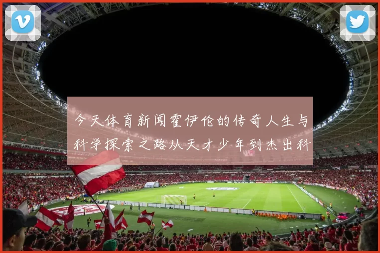 今天体育新闻霍伊伦的传奇人生与科学探索之路从天才少年到杰出科学家的蜕变历程