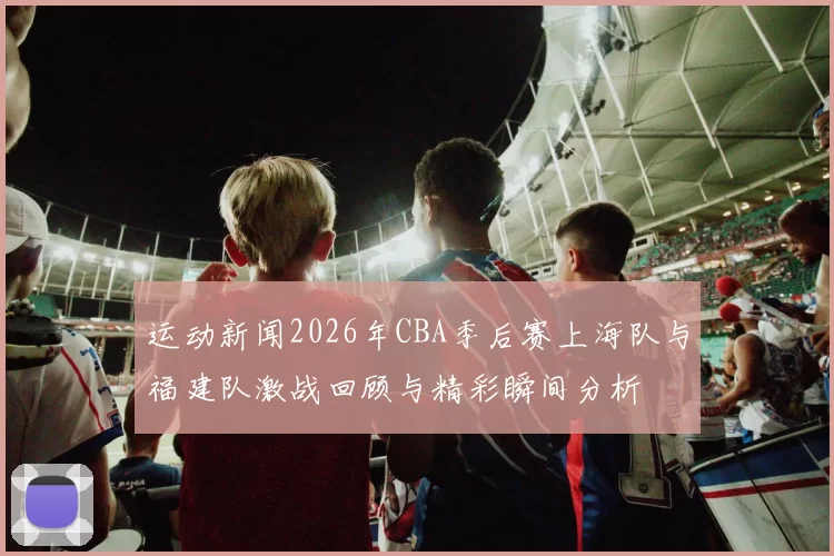 运动新闻2026年CBA季后赛上海队与福建队激战回顾与精彩瞬间分析