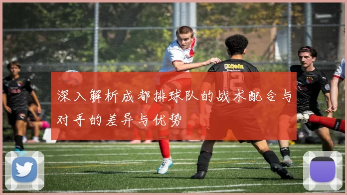 深入解析成都排球队的战术配合与对手的差异与优势