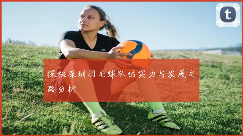 探秘深圳羽毛球队的实力与发展之路分析