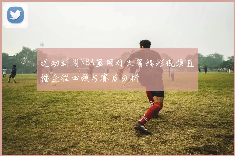 运动新闻NBA篮网对火箭精彩视频直播全程回顾与赛后分析