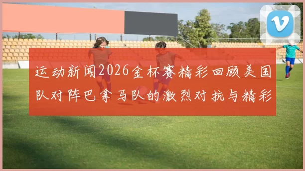 运动新闻2026金杯赛精彩回顾美国队对阵巴拿马队的激烈对抗与精彩瞬间