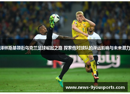 泽林斯基领衔乌克兰足球崛起之路 探索他对球队的深远影响与未来潜力
