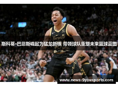 斯科蒂·巴恩斯崛起为猛龙新核 带领球队重塑未来篮球蓝图