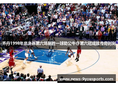 乔丹1998年总决赛第六场制胜一球助公牛夺第六冠成就传奇时刻