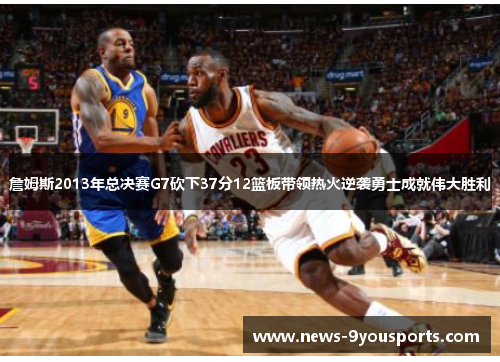 詹姆斯2013年总决赛G7砍下37分12篮板带领热火逆袭勇士成就伟大胜利