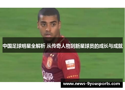 中国足球明星全解析 从传奇人物到新星球员的成长与成就