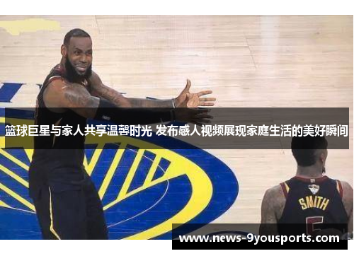 篮球巨星与家人共享温馨时光 发布感人视频展现家庭生活的美好瞬间