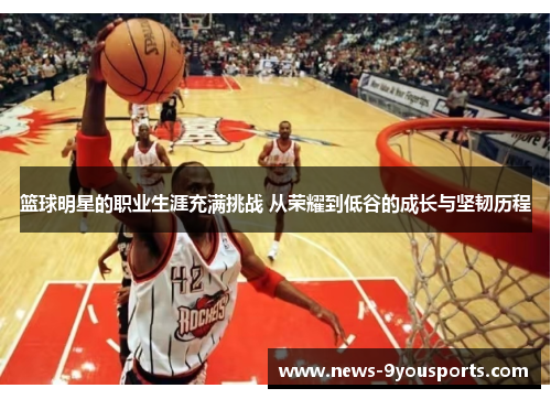 篮球明星的职业生涯充满挑战 从荣耀到低谷的成长与坚韧历程