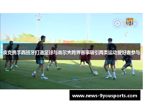 皮克携手西班牙打造足球与高尔夫跨界赛事吸引两类运动爱好者参与