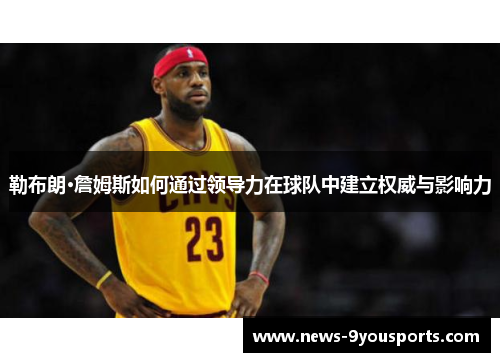 勒布朗·詹姆斯如何通过领导力在球队中建立权威与影响力