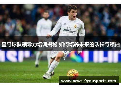 皇马球队领导力培训揭秘 如何培养未来的队长与领袖