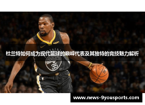杜兰特如何成为现代篮球的巅峰代表及其独特的竞技魅力解析
