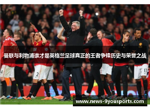 曼联与利物浦谁才是英格兰足球真正的王者争锋历史与荣誉之战