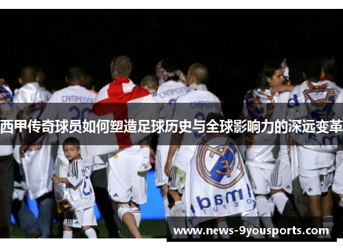 西甲传奇球员如何塑造足球历史与全球影响力的深远变革