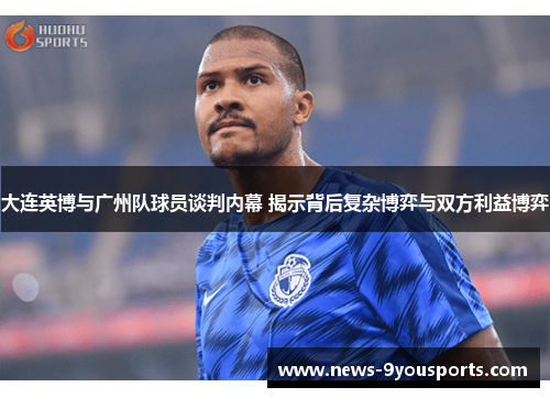 大连英博与广州队球员谈判内幕 揭示背后复杂博弈与双方利益博弈
