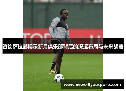 签约萨拉赫揭示新月俱乐部背后的深远布局与未来战略