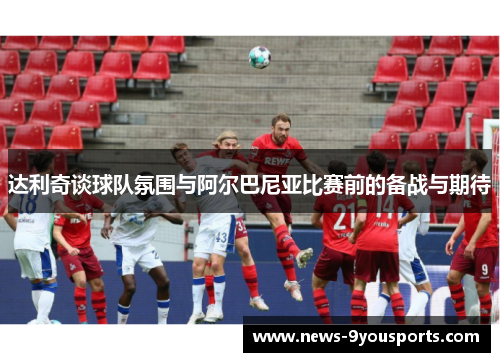 达利奇谈球队氛围与阿尔巴尼亚比赛前的备战与期待