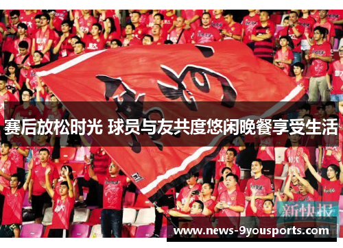 赛后放松时光 球员与友共度悠闲晚餐享受生活
