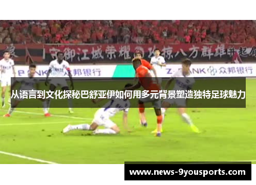 从语言到文化探秘巴舒亚伊如何用多元背景塑造独特足球魅力
